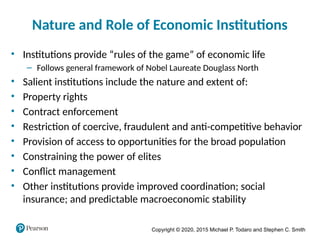 Copyright © 2020, 2015 Michael P. Todaro and Stephen C. Smith
Nature and Role of Economic Institutions
• Institutions provide “rules of the game” of economic life
– Follows general framework of Nobel Laureate Douglass North
• Salient institutions include the nature and extent of:
• Property rights
• Contract enforcement
• Restriction of coercive, fraudulent and anti-competitive behavior
• Provision of access to opportunities for the broad population
• Constraining the power of elites
• Conflict management
• Other institutions provide improved coordination; social
insurance; and predictable macroeconomic stability
 