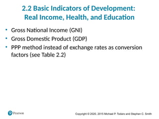 Copyright © 2020, 2015 Michael P. Todaro and Stephen C. Smith
2.2 Basic Indicators of Development:
Real Income, Health, and Education
• Gross National Income (GNI)
• Gross Domestic Product (GDP)
• PPP method instead of exchange rates as conversion
factors (see Table 2.2)
 