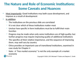 Copyright © 2020, 2015 Michael P. Todaro and Stephen C. Smith
The Nature and Role of Economic Institutions:
Some Caveats and Nuances
• Most importantly: Good institutions may both cause development, and
improve as a result of development
• In addition:
‒ The institutions on the previous slide are correlated
‒ It is not clear which of these institutions matter most
‒ Unclear how specific in form institutions must be to fulfill their main
function
‒ Progress may be made when only some institutions are of high quality; but
further progress may require improving quality of additional institutions
‒ The specifics of their relative importance, and the sequence of improving
them, may well vary by country
‒ China provides an important case of transitional institutions, examined in
case study for Chapter 4
‒ Note : A “free market economy” is not the only example of a market
economy
 