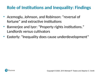Copyright © 2020, 2015 Michael P. Todaro and Stephen C. Smith
Role of Institutions and Inequality: Findings
• Acemoglu, Johnson, and Robinson: “reversal of
fortune” and extractive institutions
• Bannerjee and Iyer: “Property rights institutions.”
Landlords versus cultivators
• Easterly: “Inequality does cause underdevelopment”
 