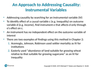 Copyright © 2020, 2015 Michael P. Todaro and Stephen C. Smith
An Approach to Addressing Causality:
Instrumental Variables
• Addressing causality by searching for an instrumental variable (IV)
• To identify effect of a causal variable c (e.g. inequality) on outcome
variable d (e.g. income), find instrument e that affects d only through
e’s effect on c.
• An instrument has no independent effect on the outcome variable of
interest
• There are two examples of findings using this method in Chapter 2:
1. Acemoglu, Johnson, Robinson used settler mortality as IV for
institutions
2. Easterly used “abundance of land suitable for growing wheat
relative to that suitable for growing sugarcane” as an IV for
inequality
 
