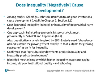 Copyright © 2020, 2015 Michael P. Todaro and Stephen C. Smith
Does Inequality [Negatively] Cause
Development?
• Among others, Acemoglu, Johnson, Robinson found good institutions
cause development (details in Chapter 2, Section 2.6)
• Does (extreme) inequality (general, or inequality of opportunity) harm
development?
• One approach: Painstaking economic history analysis, most
prominently of Sokoloff and Engerman (E&S)
• Also, quantitative analysis: Inspired by E&S, Easterly used “abundance
of land suitable for growing wheat relative to that suitable for growing
sugarcane” as an IV for inequality
• Confirmed that “agricultural endowments predict inequality and
inequality predicts development”
• Identified mechanisms by which higher inequality lowers per capita
income, via poor institutional quality - and schooling
 