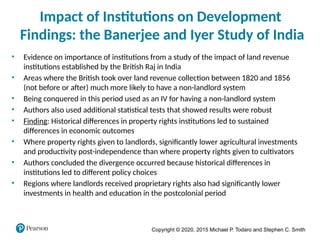 Copyright © 2020, 2015 Michael P. Todaro and Stephen C. Smith
Impact of Institutions on Development
Findings: the Banerjee and Iyer Study of India
• Evidence on importance of institutions from a study of the impact of land revenue
institutions established by the British Raj in India
• Areas where the British took over land revenue collection between 1820 and 1856
(not before or after) much more likely to have a non-landlord system
• Being conquered in this period used as an IV for having a non-landlord system
• Authors also used additional statistical tests that showed results were robust
• Finding: Historical differences in property rights institutions led to sustained
differences in economic outcomes
• Where property rights given to landlords, significantly lower agricultural investments
and productivity post-independence than where property rights given to cultivators
• Authors concluded the divergence occurred because historical differences in
institutions led to different policy choices
• Regions where landlords received proprietary rights also had significantly lower
investments in health and education in the postcolonial period
 