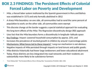 Copyright © 2020, 2015 Michael P. Todaro and Stephen C. Smith
38
BOX 2.3 FINDINGS: The Persistent Effects of Colonial
Forced Labor on Poverty and Development
• Mita, a forced labor system instituted by the Spanish government in Peru and Bolivia
was established in 1573 and only formally abolished in 1812
• A sharp Mita boundary: on one side, all communities had to send the same percent of
population to work; on the other side, all communities were exempt
• This discrete change at the border suggests a special statistical approach for evaluating
the long-term effects of the Mita: The Regression discontinuity design (RD) approach
• Uses fact that the Mita boundary forms a discontinuity in longitude–latitude space
• Key Findings: Impact: Lowered household consumption by approx. 25%; and
• Increases the prevalence of stunted growth in children by around 6 percentage points
• Mechanisms: What forces led to these impacts? Long-run mechanism is not obvious:
• Negative impacts of Mita persisted through impacts on land tenure and public goods;
• Mita districts historically had fewer large landowners and lower educational attainment
• Today, these districts are less integrated into road networks and their residents are
substantially more likely to be subsistence farmers
• *From Melissa Dell. “The Persistent Effects of Peru’s Mining Mita.” Econometrica 78 (2010): 1863–1903
 