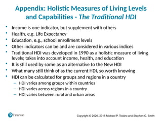 Copyright © 2020, 2015 Michael P. Todaro and Stephen C. Smith
Appendix: Holistic Measures of Living Levels
and Capabilities - The Traditional HDI
• Income is one indicator, but supplement with others
• Health, e.g. Life Expectancy
• Education, e.g., school enrollment levels
• Other indicators can be and are considered in various indices
• Traditional HDI was developed in 1990 as a holistic measure of living
levels; takes into account income, health, and education
• It is still used by some as an alternative to the New HDI
• What many still think of as the current HDI, so worth knowing
• HDI can be calculated for groups and regions in a country
– HDI varies among groups within countries
– HDI varies across regions in a country
– HDI varies between rural and urban areas
 