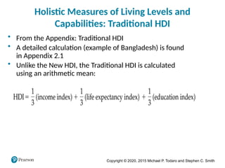 Copyright © 2020, 2015 Michael P. Todaro and Stephen C. Smith
Holistic Measures of Living Levels and
Capabilities: Traditional HDI
• From the Appendix: Traditional HDI
• A detailed calculation (example of Bangladesh) is found
in Appendix 2.1
• Unlike the New HDI, the Traditional HDI is calculated
using an arithmetic mean:
 