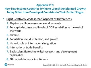 Copyright © 2020, 2015 Michael P. Todaro and Stephen C. Smith
Appendix 2.2:
How Low-Income Countries Trying to Launch Accelerated Growth
Today Differ from Developed Countries in Their Earlier Stages
• Eight Relatively Widespread Aspects of Differences:
1. Physical and human resource endowments
2. Per capita incomes and levels of GDP in relation to the rest of
the world
3. Climate
4. Population size, distribution, and growth
5. Historic role of international migration
6. International trade benefits
7. Basic scientific/technological research and development
capabilities
8. Efficacy of domestic institutions
 