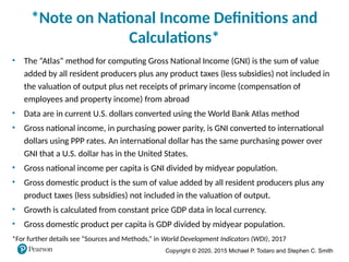 Copyright © 2020, 2015 Michael P. Todaro and Stephen C. Smith
*Note on National Income Definitions and
Calculations*
• The “Atlas” method for computing Gross National Income (GNI) is the sum of value
added by all resident producers plus any product taxes (less subsidies) not included in
the valuation of output plus net receipts of primary income (compensation of
employees and property income) from abroad
• Data are in current U.S. dollars converted using the World Bank Atlas method
• Gross national income, in purchasing power parity, is GNI converted to international
dollars using PPP rates. An international dollar has the same purchasing power over
GNI that a U.S. dollar has in the United States.
• Gross national income per capita is GNI divided by midyear population.
• Gross domestic product is the sum of value added by all resident producers plus any
product taxes (less subsidies) not included in the valuation of output.
• Growth is calculated from constant price GDP data in local currency.
• Gross domestic product per capita is GDP divided by midyear population.
*For further details see “Sources and Methods,” in World Development Indicators (WDI), 2017
 