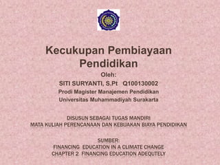 Kecukupan Pembiayaan
Pendidikan
Oleh:
SITI SURYANTI, S.Pt Q100130002
Prodi Magister Manajemen Pendidikan
Universitas Muhammadiyah Surakarta
DISUSUN SEBAGAI TUGAS MANDIRI
MATA KULIAH PERENCANAAN DAN KEBIJAKAN BIAYA PENDIDIKAN
SUMBER:
FINANCING EDUCATION IN A CLIMATE CHANGE
CHAPTER 2 FINANCING EDUCATION ADEQUTELY

 