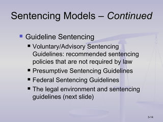 Sentencing Models – Continued
    Guideline Sentencing
        Voluntary/Advisory Sentencing
         Guidelines: recommended sentencing
         policies that are not required by law
        Presumptive Sentencing Guidelines
        Federal Sentencing Guidelines
        The legal environment and sentencing
         guidelines (next slide)


                                                 3-14
 