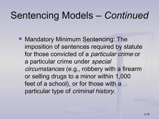 Sentencing Models – Continued

    Mandatory Minimum Sentencing: The
     imposition of sentences required by statute
     for those convicted of a particular crime or
     a particular crime under special
     circumstances (e.g., robbery with a firearm
     or selling drugs to a minor within 1,000
     feet of a school), or for those with a
     particular type of criminal history.


                                                    3-16
 