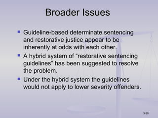 Broader Issues
   Guideline-based determinate sentencing
    and restorative justice appear to be
    inherently at odds with each other.
   A hybrid system of “restorative sentencing
    guidelines” has been suggested to resolve
    the problem.
   Under the hybrid system the guidelines
    would not apply to lower severity offenders.



                                                   3-20
 