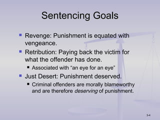 Sentencing Goals
   Revenge: Punishment is equated with
    vengeance.
   Retribution: Paying back the victim for
    what the offender has done.
       Associated with “an eye for an eye”
   Just Desert: Punishment deserved.
       Criminal offenders are morally blameworthy
        and are therefore deserving of punishment.



                                                     3-4
 