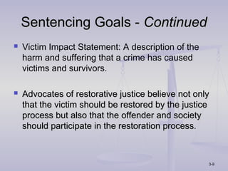 Sentencing Goals - Continued
   Victim Impact Statement: A description of the
    harm and suffering that a crime has caused
    victims and survivors.

   Advocates of restorative justice believe not only
    that the victim should be restored by the justice
    process but also that the offender and society
    should participate in the restoration process.



                                                    3-9
 