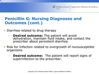 Penicillin G: Nursing Diagnoses and 
Outcomes (cont.) 
• Diarrhea related to drug therapy 
– Desired outcome: The patient will avoid 
dehydration, maintain fluid intake, and contact the 
prescriber about persistent diarrhea. 
• Risk for Infection related to overgrowth of nonsusceptible 
organisms 
– Desired outcome: The patient will report signs of 
superinfection to the prescriber. 
Copyright © 2012 Wolters Kluwer Health | Lippincott Williams & Wilkins 
 