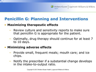 Penicillin G: Planning and Interventions 
• Maximizing therapeutic effects 
– Review culture and sensitivity reports to make sure 
that penicillin G is appropriate for the patient. 
– Optimally, drug therapy should continue for at least 7 
to 10 days. 
• Minimizing adverse effects 
– Provide small, frequent meals; mouth care; and ice 
Copyright © 2012 Wolters Kluwer Health | Lippincott Williams & Wilkins 
chips. 
– Notify the prescriber if a substantial change develops 
in the intake-to-output ratio. 
 