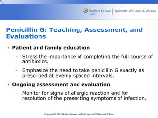 Penicillin G: Teaching, Assessment, and 
Evaluations 
• Patient and family education 
– Stress the importance of completing the full course of 
antibiotics. 
– Emphasize the need to take penicillin G exactly as 
prescribed at evenly spaced intervals. 
• Ongoing assessment and evaluation 
– Monitor for signs of allergic reaction and for 
resolution of the presenting symptoms of infection. 
Copyright © 2012 Wolters Kluwer Health | Lippincott Williams & Wilkins 
 
