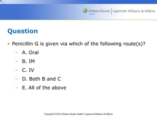 Copyright © 2012 Wolters Kluwer Health | Lippincott Williams & Wilkins 
Question 
• Penicillin G is given via which of the following route(s)? 
– A. Oral 
– B. IM 
– C. IV 
– D. Both B and C 
– E. All of the above 
 