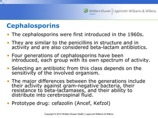 Cephalosporins 
• The cephalosporins were first introduced in the 1960s. 
• They are similar to the penicillins in structure and in 
activity and are also considered beta-lactam antibiotics. 
• Four generations of cephalosporins have been 
introduced, each group with its own spectrum of activity. 
• Selecting an antibiotic from this class depends on the 
sensitivity of the involved organism. 
• The major differences between the generations include 
their activity against gram-negative bacteria, their 
resistance to beta-lactamases, and their ability to 
distribute into cerebrospinal fluid. 
• Prototype drug: cefazolin (Ancef, Kefzol) 
Copyright © 2012 Wolters Kluwer Health | Lippincott Williams & Wilkins 
 