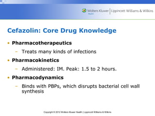 Cefazolin: Core Drug Knowledge 
• Pharmacotherapeutics 
– Treats many kinds of infections 
• Pharmacokinetics 
– Administered: IM. Peak: 1.5 to 2 hours. 
• Pharmacodynamics 
– Binds with PBPs, which disrupts bacterial cell wall 
synthesis 
Copyright © 2012 Wolters Kluwer Health | Lippincott Williams & Wilkins 
 
