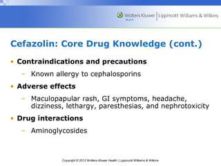 Cefazolin: Core Drug Knowledge (cont.) 
• Contraindications and precautions 
– Known allergy to cephalosporins 
• Adverse effects 
– Maculopapular rash, GI symptoms, headache, 
dizziness, lethargy, paresthesias, and nephrotoxicity 
• Drug interactions 
– Aminoglycosides 
Copyright © 2012 Wolters Kluwer Health | Lippincott Williams & Wilkins 
 