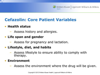 Cefazolin: Core Patient Variables 
• Health status 
– Assess history and allergies. 
• Life span and gender 
– Assess for pregnancy and lactation. 
• Lifestyle, diet, and habits 
– Assess lifestyle to ensure ability to comply with 
Copyright © 2012 Wolters Kluwer Health | Lippincott Williams & Wilkins 
therapy. 
• Environment 
– Assess the environment where the drug will be given. 
 