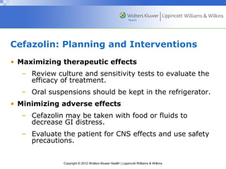 Cefazolin: Planning and Interventions 
• Maximizing therapeutic effects 
– Review culture and sensitivity tests to evaluate the 
efficacy of treatment. 
– Oral suspensions should be kept in the refrigerator. 
• Minimizing adverse effects 
– Cefazolin may be taken with food or fluids to 
decrease GI distress. 
– Evaluate the patient for CNS effects and use safety 
precautions. 
Copyright © 2012 Wolters Kluwer Health | Lippincott Williams & Wilkins 
 