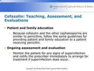 Cefazolin: Teaching, Assessment, and 
Evaluations 
• Patient and family education 
– Because cefazolin and the other cephalosporins are 
similar to penicillins, follow the same guidelines for 
providing patient and family education to a patient 
receiving penicillin. 
• Ongoing assessment and evaluation 
– Monitor the patient for any signs of superinfection 
and notify the prescriber immediately to arrange for 
treatment if superinfection does occur. 
Copyright © 2012 Wolters Kluwer Health | Lippincott Williams & Wilkins 
 
