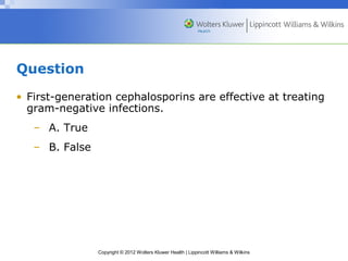 Copyright © 2012 Wolters Kluwer Health | Lippincott Williams & Wilkins 
Question 
• First-generation cephalosporins are effective at treating 
gram-negative infections. 
– A. True 
– B. False 
 