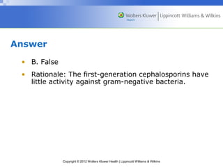 Copyright © 2012 Wolters Kluwer Health | Lippincott Williams & Wilkins 
Answer 
• B. False 
• Rationale: The first-generation cephalosporins have 
little activity against gram-negative bacteria. 
 