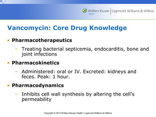 Vancomycin: Core Drug Knowledge 
• Pharmacotherapeutics 
– Treating bacterial septicemia, endocarditis, bone and 
joint infections 
• Pharmacokinetics 
– Administered: oral or IV. Excreted: kidneys and 
feces. Peak: 1 hour. 
• Pharmacodynamics 
– Inhibits cell wall synthesis by altering the cell’s 
permeability 
Copyright © 2012 Wolters Kluwer Health | Lippincott Williams & Wilkins 
 