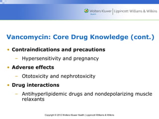 Vancomycin: Core Drug Knowledge (cont.) 
• Contraindications and precautions 
– Hypersensitivity and pregnancy 
• Adverse effects 
– Ototoxicity and nephrotoxicity 
• Drug interactions 
– Antihyperlipidemic drugs and nondepolarizing muscle 
Copyright © 2012 Wolters Kluwer Health | Lippincott Williams & Wilkins 
relaxants 
 