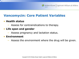 Vancomycin: Core Patient Variables 
• Health status 
– Assess for contraindications to therapy. 
• Life span and gender 
– Assess pregnancy and lactation status. 
• Environment 
– Assess the environment where the drug will be given. 
Copyright © 2012 Wolters Kluwer Health | Lippincott Williams & Wilkins 
 