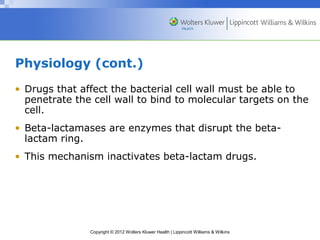 Physiology (cont.) 
• Drugs that affect the bacterial cell wall must be able to 
penetrate the cell wall to bind to molecular targets on the 
cell. 
• Beta-lactamases are enzymes that disrupt the beta-lactam 
Copyright © 2012 Wolters Kluwer Health | Lippincott Williams & Wilkins 
ring. 
• This mechanism inactivates beta-lactam drugs. 
 