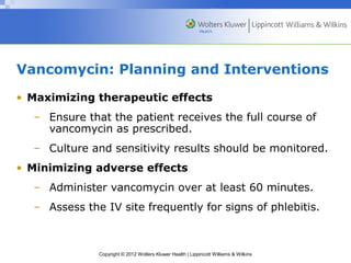 Vancomycin: Planning and Interventions 
• Maximizing therapeutic effects 
– Ensure that the patient receives the full course of 
vancomycin as prescribed. 
– Culture and sensitivity results should be monitored. 
• Minimizing adverse effects 
– Administer vancomycin over at least 60 minutes. 
– Assess the IV site frequently for signs of phlebitis. 
Copyright © 2012 Wolters Kluwer Health | Lippincott Williams & Wilkins 
 