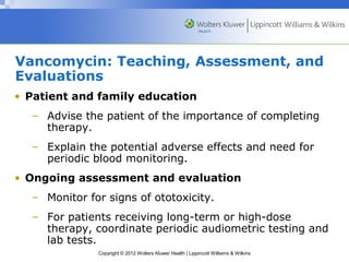 Vancomycin: Teaching, Assessment, and 
Evaluations 
• Patient and family education 
– Advise the patient of the importance of completing 
Copyright © 2012 Wolters Kluwer Health | Lippincott Williams & Wilkins 
therapy. 
– Explain the potential adverse effects and need for 
periodic blood monitoring. 
• Ongoing assessment and evaluation 
– Monitor for signs of ototoxicity. 
– For patients receiving long-term or high-dose 
therapy, coordinate periodic audiometric testing and 
lab tests. 
 