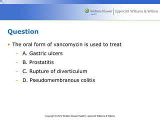 Copyright © 2012 Wolters Kluwer Health | Lippincott Williams & Wilkins 
Question 
• The oral form of vancomycin is used to treat 
– A. Gastric ulcers 
– B. Prostatitis 
– C. Rupture of diverticulum 
– D. Pseudomembranous colitis 
 