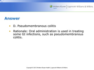 Copyright © 2012 Wolters Kluwer Health | Lippincott Williams & Wilkins 
Answer 
• D. Pseudomembranous colitis 
• Rationale: Oral administration is used in treating 
some GI infections, such as pseudomembranous 
colitis. 
