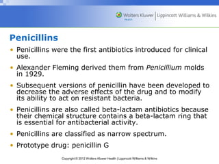 Penicillins 
• Penicillins were the first antibiotics introduced for clinical 
use. 
• Alexander Fleming derived them from Penicillium molds 
in 1929. 
• Subsequent versions of penicillin have been developed to 
decrease the adverse effects of the drug and to modify 
its ability to act on resistant bacteria. 
• Penicillins are also called beta-lactam antibiotics because 
their chemical structure contains a beta-lactam ring that 
is essential for antibacterial activity. 
• Penicillins are classified as narrow spectrum. 
• Prototype drug: penicillin G 
Copyright © 2012 Wolters Kluwer Health | Lippincott Williams & Wilkins 
 