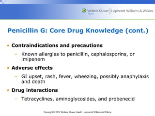 Penicillin G: Core Drug Knowledge (cont.) 
• Contraindications and precautions 
– Known allergies to penicillin, cephalosporins, or 
imipenem 
• Adverse effects 
– GI upset, rash, fever, wheezing, possibly anaphylaxis 
and death 
• Drug interactions 
– Tetracyclines, aminoglycosides, and probenecid 
Copyright © 2012 Wolters Kluwer Health | Lippincott Williams & Wilkins 
 