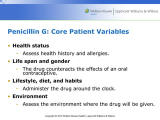 Penicillin G: Core Patient Variables 
• Health status 
– Assess health history and allergies. 
• Life span and gender 
– The drug counteracts the effects of an oral 
contraceptive. 
• Lifestyle, diet, and habits 
– Administer the drug around the clock. 
• Environment 
– Assess the environment where the drug will be given. 
Copyright © 2012 Wolters Kluwer Health | Lippincott Williams & Wilkins 
 