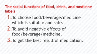 The social functions of food, drink, and medicine
labels
1.To choose food/beverage/medicine
which is suitable and safe.
2.To avoid negative effects of
food/beverage/medicine.
3.To get the best result of medication.
 