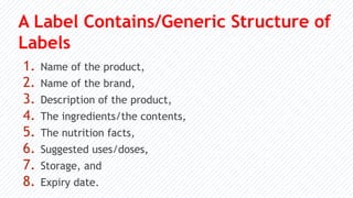 A Label Contains/Generic Structure of
Labels
1. Name of the product,
2. Name of the brand,
3. Description of the product,
4. The ingredients/the contents,
5. The nutrition facts,
6. Suggested uses/doses,
7. Storage, and
8. Expiry date.
 