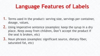 Language Features of Labels
1. Terms used in the product: serving size, servings per container,
dosage, values.
2. Using imperative sentence (examples: keep the syrup in a dry
place. Keep away from children, Don’t accept the product if
the seal is broken, etc)
3. Noun phrases (examples: significant source, dietary fiber,
saturated fat, etc)
 