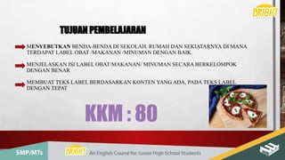 MENYEBUTKAN BENDA-BENDA DI SEKOLAH, RUMAH DAN SEKIATARNYA DI MANA
TERDAPAT LABEL OBAT /MAKANAN /MINUMAN DENGAN BAIK.
MENJELASKAN ISI LABEL OBAT/MAKANAN/ MINUMAN SECARA BERKELOMPOK
DENGAN BENAR
MEMBUAT TEKS LABEL BERDASARKAN KONTEN YANG ADA, PADA TEKS LABEL
DENGAN TEPAT
TUJUAN PEMBELAJARAN
KKM : 80
 