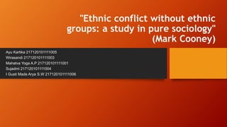 "Ethnic conflict without ethnic
groups: a study in pure sociology"
(Mark Cooney)
Ayu Kartika 217120101111005
Wirasandi 217120101111003
Mahatva Yoga A.P 217120101111001
Sujadmi 217120101111004
I Gusti Made Arya S.W 217120101111006
 