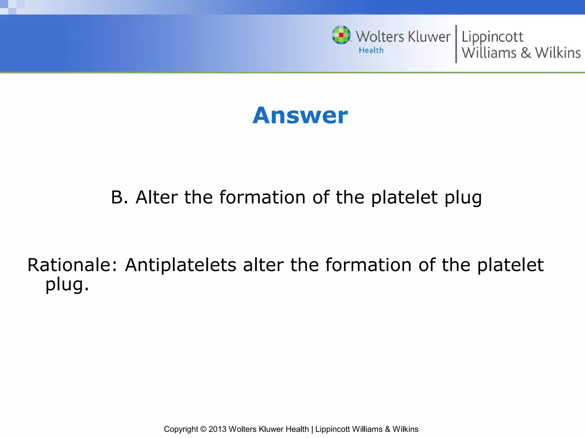 Copyright © 2013 Wolters Kluwer Health | Lippincott Williams & Wilkins
Answer
B. Alter the formation of the platelet plug
Rationale: Antiplatelets alter the formation of the platelet
plug.
 