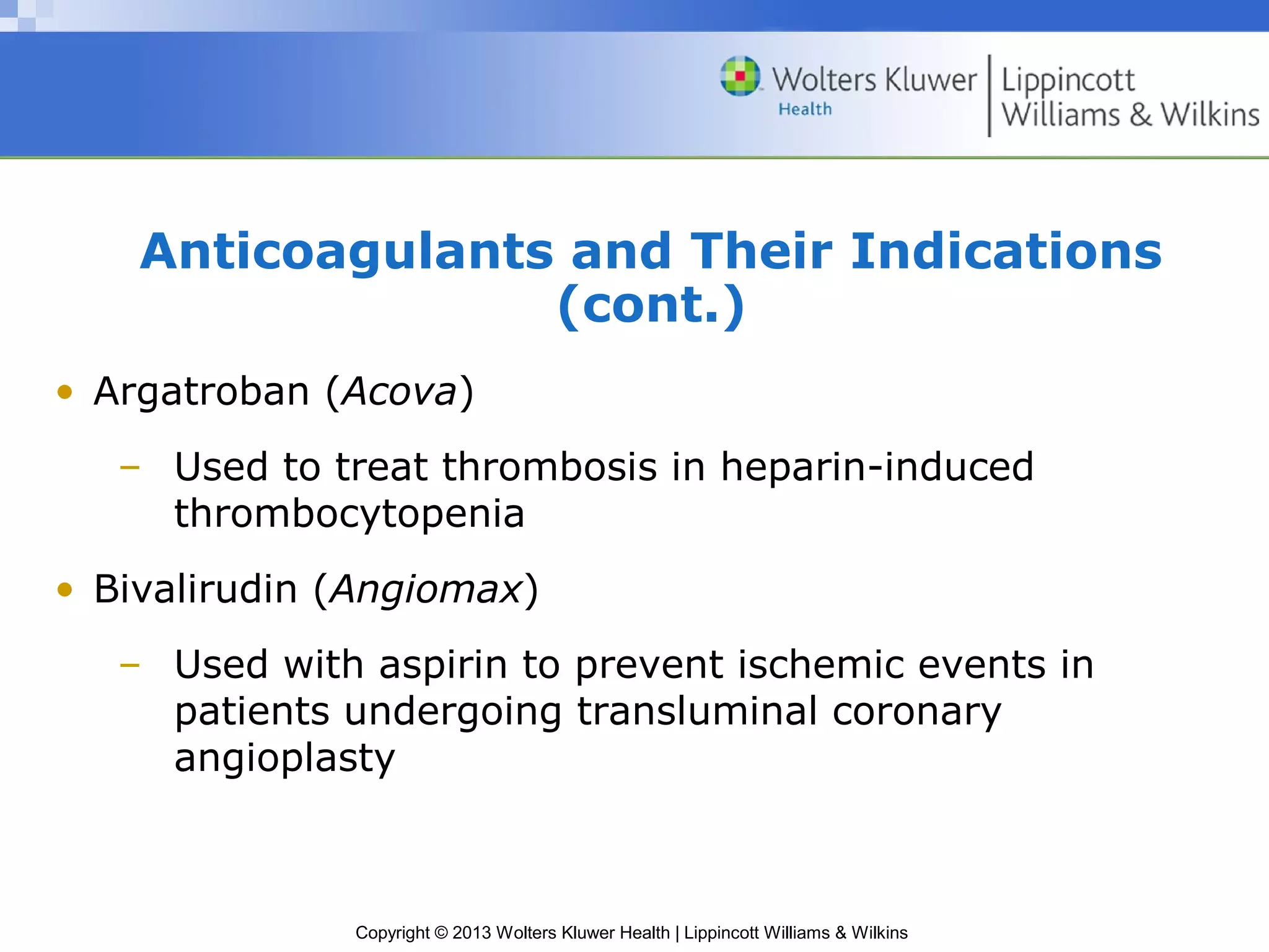 Copyright © 2013 Wolters Kluwer Health | Lippincott Williams & Wilkins
Anticoagulants and Their Indications
(cont.)
• Argatroban (Acova)
– Used to treat thrombosis in heparin-induced
thrombocytopenia
• Bivalirudin (Angiomax)
– Used with aspirin to prevent ischemic events in
patients undergoing transluminal coronary
angioplasty
 