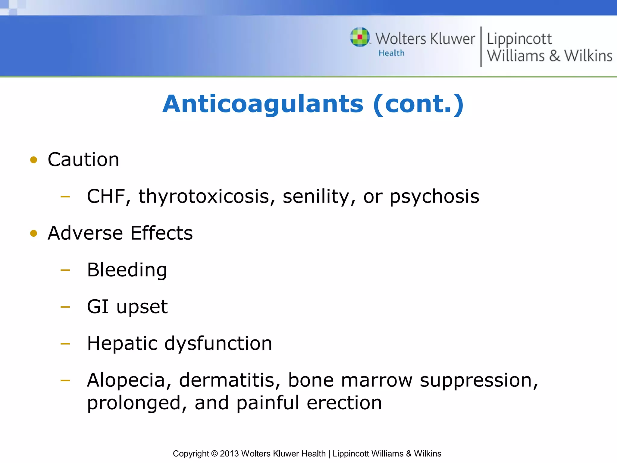 Copyright © 2013 Wolters Kluwer Health | Lippincott Williams & Wilkins
Anticoagulants (cont.)
• Caution
– CHF, thyrotoxicosis, senility, or psychosis
• Adverse Effects
– Bleeding
– GI upset
– Hepatic dysfunction
– Alopecia, dermatitis, bone marrow suppression,
prolonged, and painful erection
 