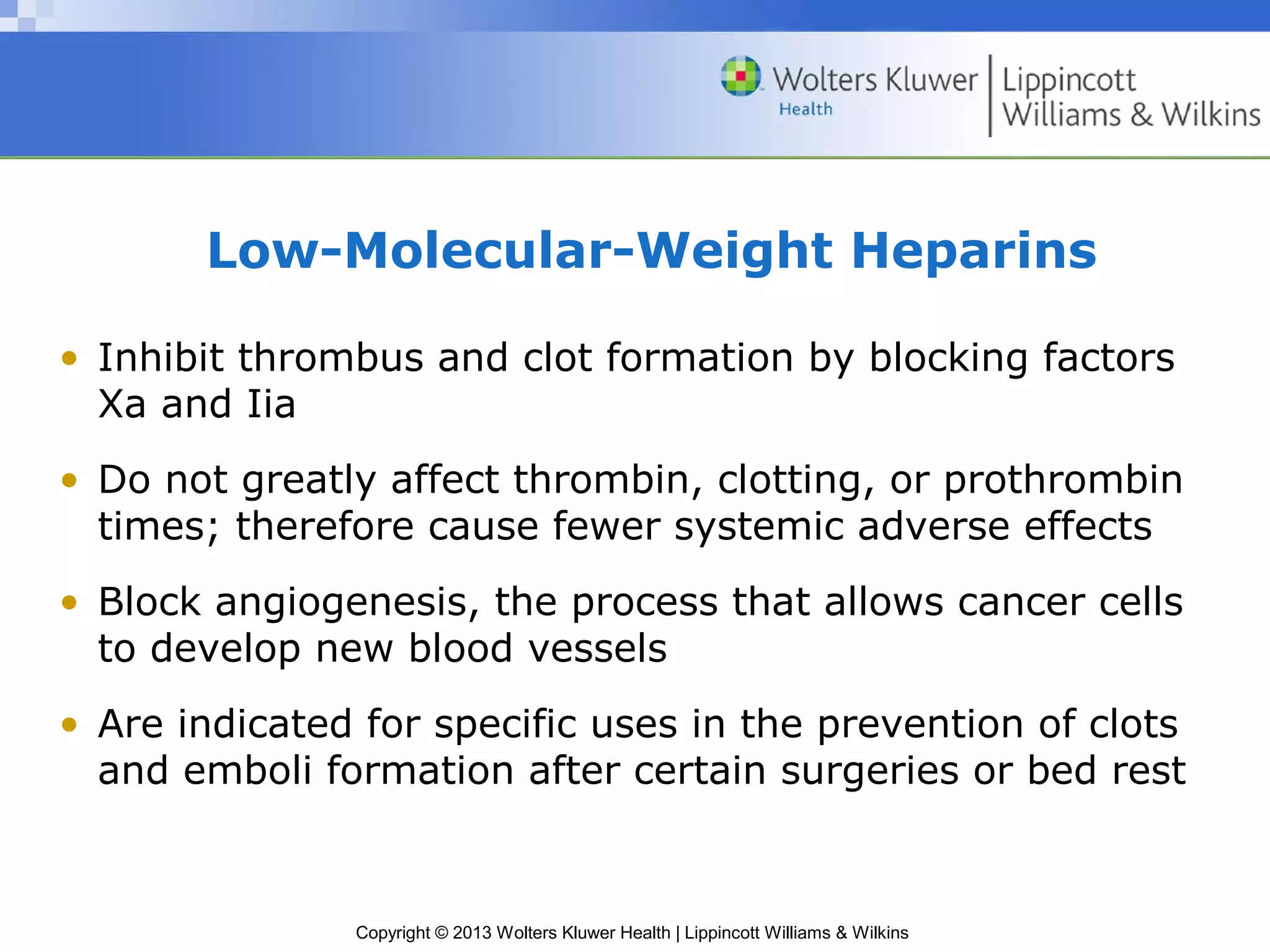 Copyright © 2013 Wolters Kluwer Health | Lippincott Williams & Wilkins
Low-Molecular-Weight Heparins
• Inhibit thrombus and clot formation by blocking factors
Xa and Iia
• Do not greatly affect thrombin, clotting, or prothrombin
times; therefore cause fewer systemic adverse effects
• Block angiogenesis, the process that allows cancer cells
to develop new blood vessels
• Are indicated for specific uses in the prevention of clots
and emboli formation after certain surgeries or bed rest
 